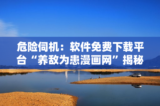 危險(xiǎn)伺機(jī)：軟件免費(fèi)下載平臺(tái)“養(yǎng)敵為患漫畫網(wǎng)”揭秘