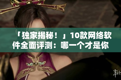 「獨(dú)家揭秘！」10款網(wǎng)絡(luò)軟件全面評(píng)測(cè)：哪一個(gè)才是你的不二之選？