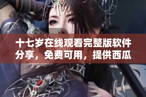 十七歲在線觀看完整版軟件分享，免費可用，提供西瓜源。