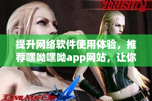 提升網(wǎng)絡(luò)軟件使用體驗，推薦嘿呦嘿呦app網(wǎng)站，讓你的軟件操作更輕松