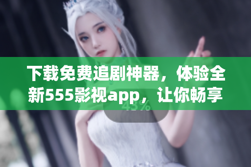 下載免費(fèi)追劇神器，體驗(yàn)全新555影視app，讓你暢享海量高清影視資源！