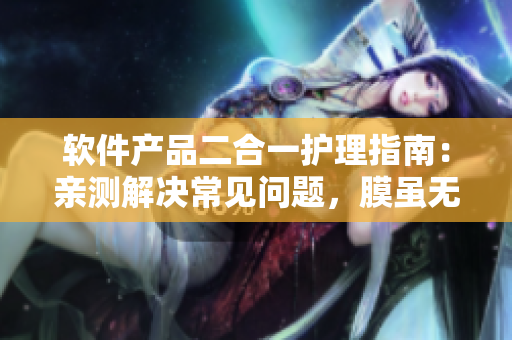 軟件產(chǎn)品二合一護理指南：親測解決常見問題，膜雖無聲功效顯著