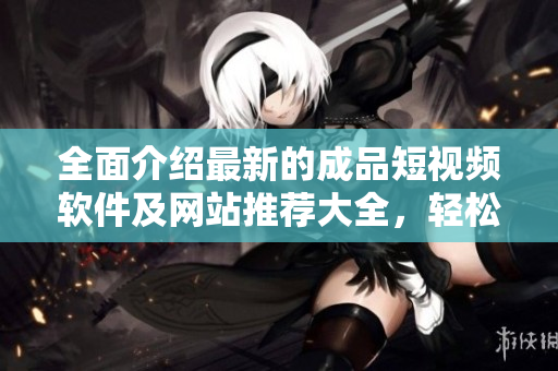 全面介紹最新的成品短視頻軟件及網(wǎng)站推薦大全，輕松找到滿足你需求的優(yōu)質(zhì)APP！
