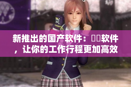 新推出的國產軟件：犇犇軟件，讓你的工作行程更加高效