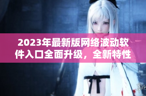 2023年最新版網(wǎng)絡(luò)波動(dòng)軟件入口全面升級(jí)，全新特性強(qiáng)勁來(lái)襲！