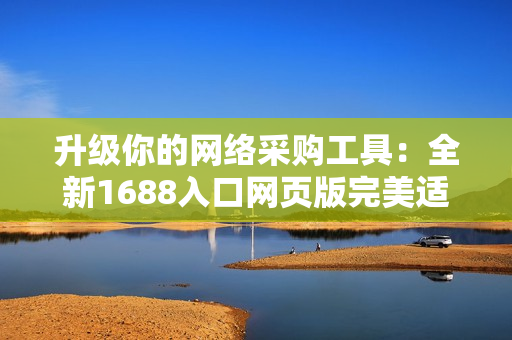 升級(jí)你的網(wǎng)絡(luò)采購工具：全新1688入口網(wǎng)頁版完美適配軟件需求