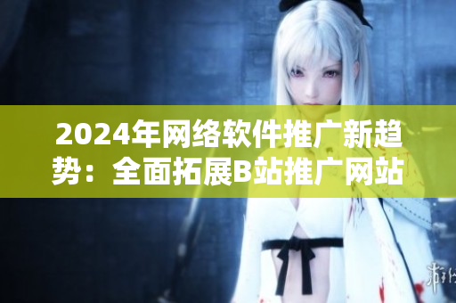 2024年網(wǎng)絡軟件推廣新趨勢：全面拓展B站推廣網(wǎng)站效果