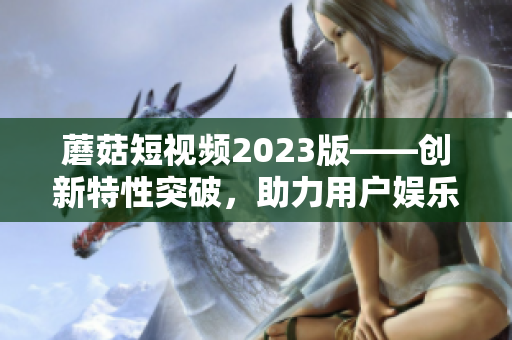 蘑菇短視頻2023版——創(chuàng)新特性突破，助力用戶娛樂創(chuàng)作