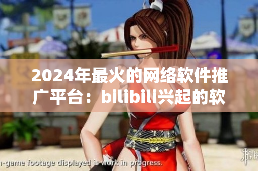 2024年最火的網(wǎng)絡(luò)軟件推廣平臺(tái)：bilibili興起的軟件推廣網(wǎng)站