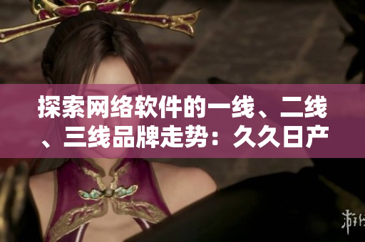 探索網(wǎng)絡軟件的一線、二線、三線品牌走勢：久久日產(chǎn)的成功經(jīng)驗