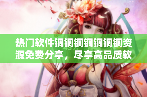 熱門軟件銅銅銅銅銅銅銅資源免費(fèi)分享，盡享高品質(zhì)軟件使用體驗(yàn)
