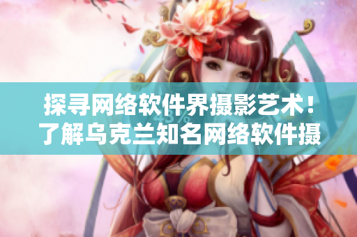 探尋網(wǎng)絡(luò)軟件界攝影藝術(shù)！了解烏克蘭知名網(wǎng)絡(luò)軟件攝影師身份