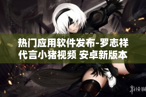熱門應用軟件發(fā)布-羅志祥代言小豬視頻 安卓新版本震撼上線