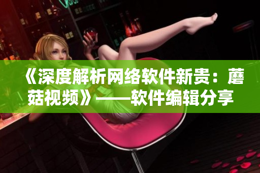 《深度解析網(wǎng)絡軟件新貴：蘑菇視頻》——軟件編輯分享！