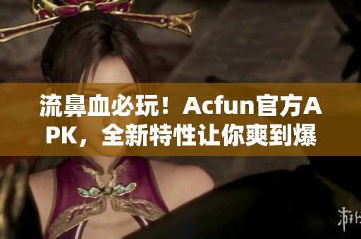 流鼻血必玩！Acfun官方APK，全新特性讓你爽到爆！