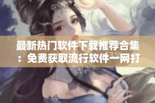 最新熱門軟件下載推薦合集：免費(fèi)獲取流行軟件一網(wǎng)打盡