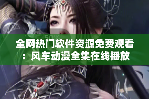 全網(wǎng)熱門軟件資源免費觀看：風車動漫全集在線播放