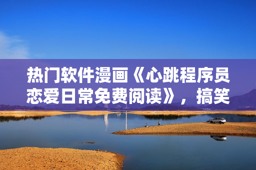 熱門軟件漫畫《心跳程序員戀愛日常免費(fèi)閱讀》，搞笑又暖心的軟件愛情故事 