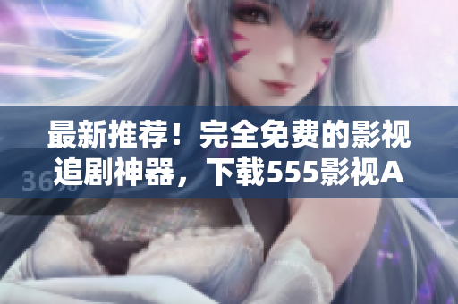 最新推薦！完全免費(fèi)的影視追劇神器，下載555影視APP體驗(yàn)吧！