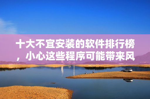 十大不宜安裝的軟件排行榜，小心這些程序可能帶來(lái)風(fēng)險(xiǎn)!