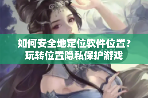 如何安全地定位軟件位置？玩轉(zhuǎn)位置隱私保護游戲