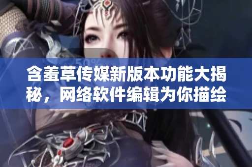 含羞草傳媒新版本功能大揭秘，網絡軟件編輯為你描繪創(chuàng)意新未來