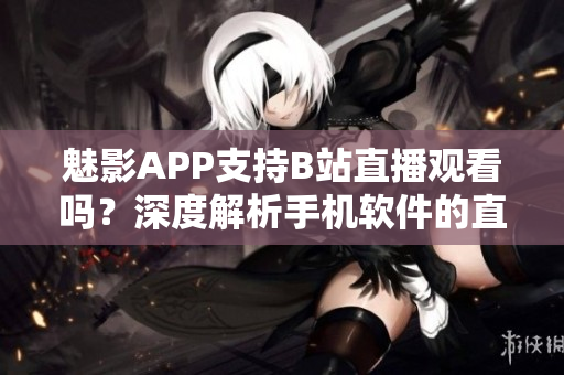 魅影APP支持B站直播觀看嗎？深度解析手機(jī)軟件的直播功能