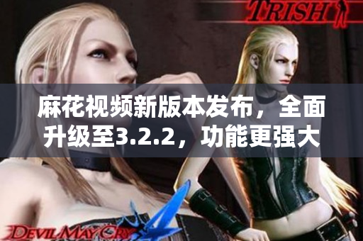 麻花視頻新版本發(fā)布，全面升級至3.2.2，功能更強大