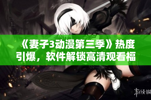 《妻子3動漫第三季》熱度引爆，軟件解鎖高清觀看福利等你來體驗！