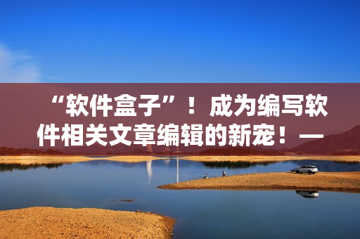 “軟件盒子”！成為編寫軟件相關(guān)文章編輯的新寵！——重磅推薦