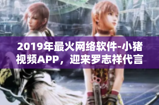 2019年最火網(wǎng)絡(luò)軟件-小豬視頻APP，迎來(lái)羅志祥代言