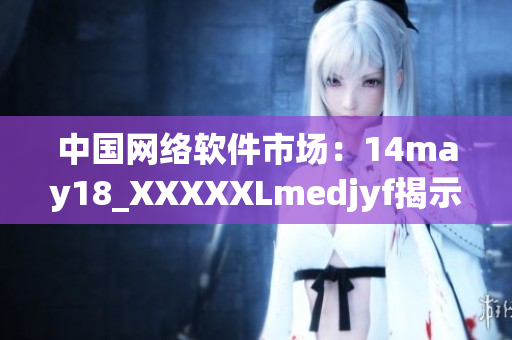 中國(guó)網(wǎng)絡(luò)軟件市場(chǎng)：14may18_XXXXXLmedjyf揭示行業(yè)發(fā)展趨勢(shì)