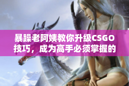 暴躁老阿姨教你升級(jí)CSGO技巧，成為高手必須掌握的秘訣
