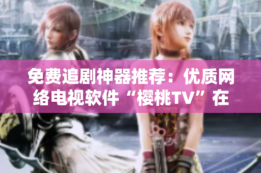 免費(fèi)追劇神器推薦：優(yōu)質(zhì)網(wǎng)絡(luò)電視軟件“櫻桃TV”在線觀看