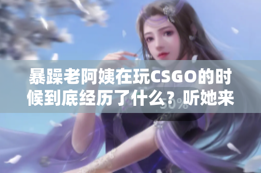 暴躁老阿姨在玩CSGO的時候到底經(jīng)歷了什么？聽她來給你揭秘！