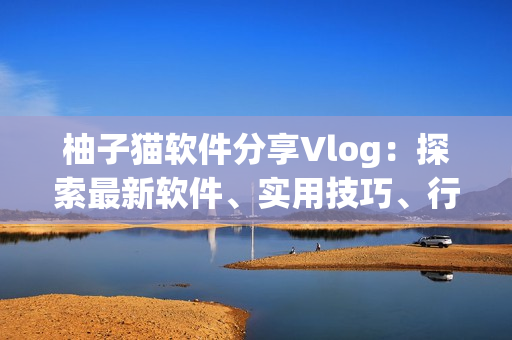 柚子貓軟件分享Vlog：探索最新軟件、實用技巧、行業(yè)趨勢