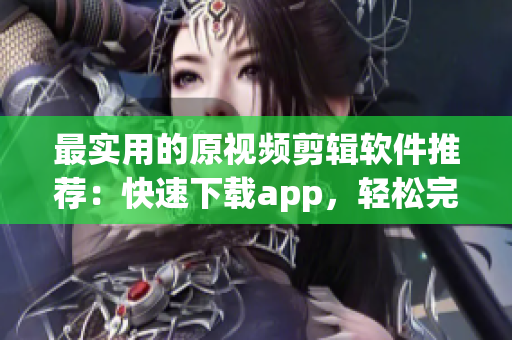 最實(shí)用的原視頻剪輯軟件推薦：快速下載app，輕松完成創(chuàng)意編排