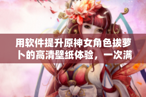 用軟件提升原神女角色拔蘿卜的高清壁紙?bào)w驗(yàn)，一次滿足您的美觀和需求！