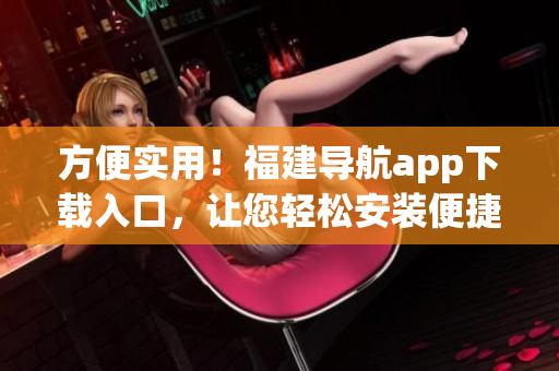 方便實用！福建導航app下載入口，讓您輕松安裝便捷導航軟件