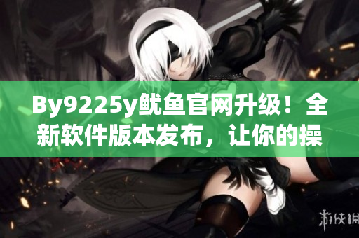 By9225y魷魚官網(wǎng)升級(jí)！全新軟件版本發(fā)布，讓你的操作更便捷！