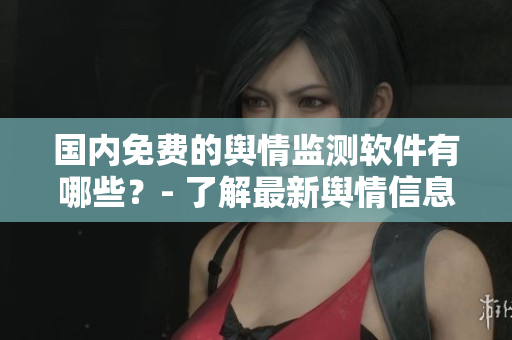 國(guó)內(nèi)免費(fèi)的輿情監(jiān)測(cè)軟件有哪些？- 了解最新輿情信息