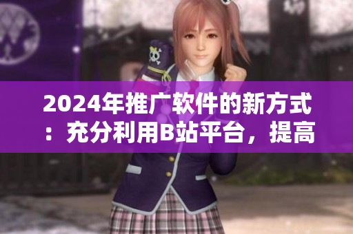 2024年推廣軟件的新方式：充分利用B站平臺(tái)，提高軟件用戶體驗(yàn)！