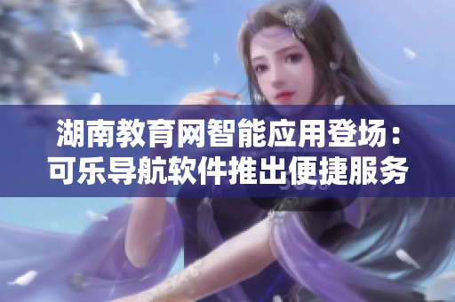 湖南教育網智能應用登場：可樂導航軟件推出便捷服務