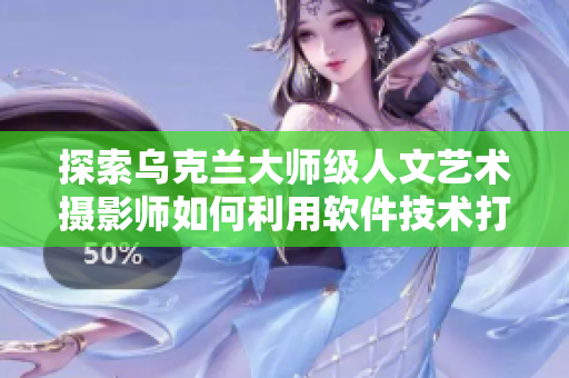 探索烏克蘭大師級人文藝術攝影師如何利用軟件技術打造視覺盛宴