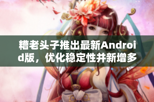 糟老頭子推出最新Android版，優(yōu)化穩(wěn)定性并新增多項(xiàng)實(shí)用功能