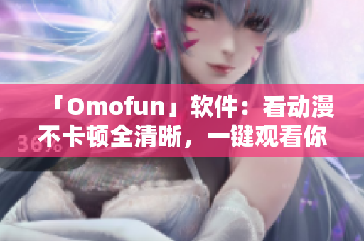 「Omofun」軟件：看動漫不卡頓全清晰，一鍵觀看你喜歡的角色！