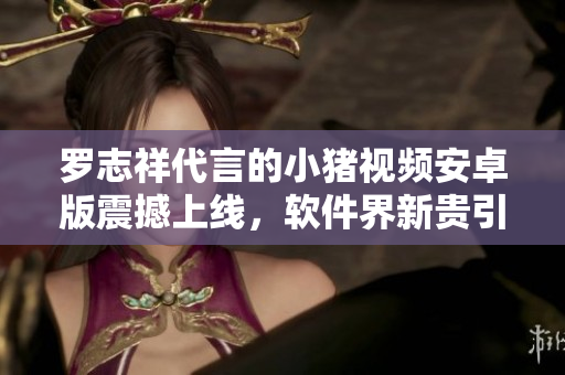 羅志祥代言的小豬視頻安卓版震撼上線，軟件界新貴引領(lǐng)全民視聽新時代