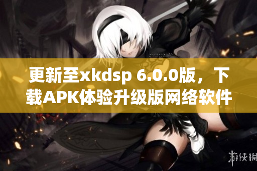 更新至xkdsp 6.0.0版，下載APK體驗升級版網(wǎng)絡軟件