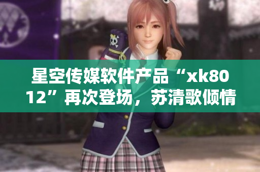 星空傳媒軟件產(chǎn)品“xk8012”再次登場(chǎng)，蘇清歌傾情打造
