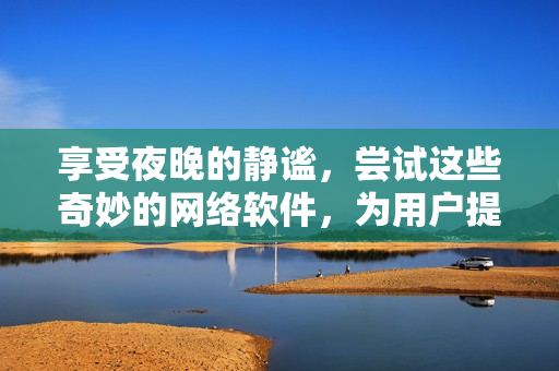 享受夜晚的靜謐，嘗試這些奇妙的網(wǎng)絡(luò)軟件，為用戶提供高品質(zhì)的體驗